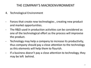 THE COMPANY’S MACROENVIRONMENT
4. Technological Environment
-

-

-

Forces that create new technologies , creating new product
and market opportunities.
The R&D used in production activities can be considered as
one of the technological effort as the process will improvise
the product.
Technology may help a company to increase its productivity,
thus company should pay a close attention to the technology
as this elements will help them to flourish.
If a business doesn’t pay a close attention to technology, they
may be left behind.
24

 