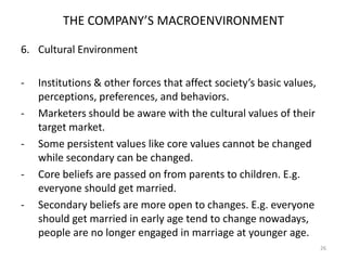 THE COMPANY’S MACROENVIRONMENT
6. Cultural Environment
-

-

Institutions & other forces that affect society’s basic values,
perceptions, preferences, and behaviors.
Marketers should be aware with the cultural values of their
target market.
Some persistent values like core values cannot be changed
while secondary can be changed.
Core beliefs are passed on from parents to children. E.g.
everyone should get married.
Secondary beliefs are more open to changes. E.g. everyone
should get married in early age tend to change nowadays,
people are no longer engaged in marriage at younger age.
26

 