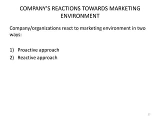 COMPANY’S REACTIONS TOWARDS MARKETING
ENVIRONMENT
Company/organizations react to marketing environment in two
ways:
1) Proactive approach
2) Reactive approach

27

 