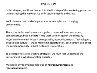 OVERVIEW
In this chapter, we’ll look deeper into the first step of the marketing process –
understanding the marketplace and customer needs and wants.
We’ll discover that marketing operates in a complex and changing
environment.
The actors in this environment – suppliers, intermediaries, customers,
competitors, publics & others – may work with or against the company.
Major environmental forces – demographic, economic, natural. Technological,
political and cultural – shape marketing opportunities, pose threats and affect
the company’s ability to build customer relationships.
To develop effective marketing strategies, we must first understand the
environment in which marketing operates.
Marketing environment is made up of microenvironment and
macroenvironment.

3

 