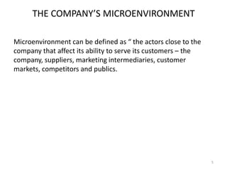 THE COMPANY’S MICROENVIRONMENT
Microenvironment can be defined as “ the actors close to the
company that affect its ability to serve its customers – the
company, suppliers, marketing intermediaries, customer
markets, competitors and publics.

5

 