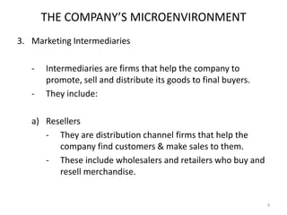 THE COMPANY’S MICROENVIRONMENT
3. Marketing Intermediaries
-

Intermediaries are firms that help the company to
promote, sell and distribute its goods to final buyers.
They include:

a) Resellers
- They are distribution channel firms that help the
company find customers & make sales to them.
- These include wholesalers and retailers who buy and
resell merchandise.

9

 