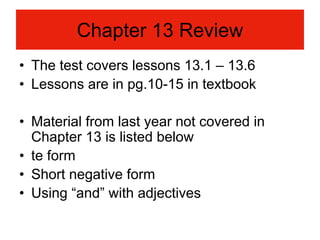 Chapter 13 Review
• The test covers lessons 13.1 – 13.6
• Lessons are in pg.10-15 in textbook

• Material from last year not covered in
  Chapter 13 is listed below
• te form
• Short negative form
• Using “and” with adjectives
 