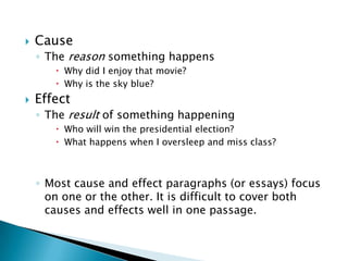    Cause
    ◦ The reason something happens
        Why did I enjoy that movie?
        Why is the sky blue?
   Effect
    ◦ The result of something happening
        Who will win the presidential election?
        What happens when I oversleep and miss class?



    ◦ Most cause and effect paragraphs (or essays) focus
      on one or the other. It is difficult to cover both
      causes and effects well in one passage.
 