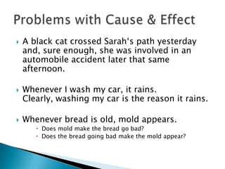    A black cat crossed Sarah‘s path yesterday
    and, sure enough, she was involved in an
    automobile accident later that same
    afternoon.

   Whenever I wash my car, it rains.
    Clearly, washing my car is the reason it rains.

   Whenever bread is old, mold appears.
        Does mold make the bread go bad?
        Does the bread going bad make the mold appear?
 
