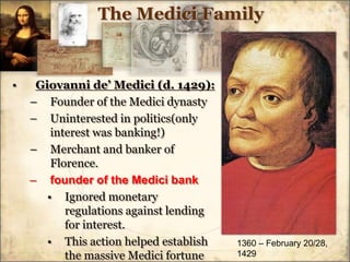 The Medici FamilyGiovanni de’ Medici (d. 1429):Founder of the Medici dynastyUninterested in politics(only interest was banking!)Merchant and banker of Florence.founder of the Medici bankIgnored monetary regulations against lending for interest.This action helped establish the massive Medici fortune1360 – February 20/28, 1429