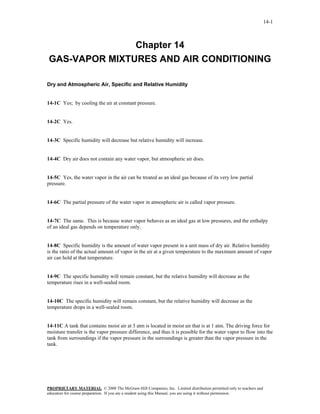 14-1



               Chapter 14
GAS-VAPOR MIXTURES AND AIR CONDITIONING

Dry and Atmospheric Air, Specific and Relative Humidity


14-1C Yes; by cooling the air at constant pressure.


14-2C Yes.


14-3C Specific humidity will decrease but relative humidity will increase.


14-4C Dry air does not contain any water vapor, but atmospheric air does.


14-5C Yes, the water vapor in the air can be treated as an ideal gas because of its very low partial
pressure.


14-6C The partial pressure of the water vapor in atmospheric air is called vapor pressure.


14-7C The same. This is because water vapor behaves as an ideal gas at low pressures, and the enthalpy
of an ideal gas depends on temperature only.


14-8C Specific humidity is the amount of water vapor present in a unit mass of dry air. Relative humidity
is the ratio of the actual amount of vapor in the air at a given temperature to the maximum amount of vapor
air can hold at that temperature.


14-9C The specific humidity will remain constant, but the relative humidity will decrease as the
temperature rises in a well-sealed room.


14-10C The specific humidity will remain constant, but the relative humidity will decrease as the
temperature drops in a well-sealed room.


14-11C A tank that contains moist air at 3 atm is located in moist air that is at 1 atm. The driving force for
moisture transfer is the vapor pressure difference, and thus it is possible for the water vapor to flow into the
tank from surroundings if the vapor pressure in the surroundings is greater than the vapor pressure in the
tank.




PROPRIETARY MATERIAL. © 2008 The McGraw-Hill Companies, Inc. Limited distribution permitted only to teachers and
educators for course preparation. If you are a student using this Manual, you are using it without permission.
 
