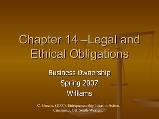 Chapter 14 –Legal and Ethical Obligations Business Ownership Spring 2007 Williams C. Greene, (2000). Entrepreneurship Ideas in Action. Cincinnati, OH: South-Western.  