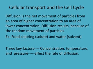 Cellular transport and the Cell Cycle
Diffusion is the net movement of particles from
an area of higher concentration to an area of
lower concentration. Diffusion results because of
the random movement of particles.
Ex. Food coloring (solute) and water (solvent)
Three key factors---- Concentration, temperature,
and pressure-----affect the rate of diffusion.

 