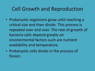 Cell Growth and Reproduction
• Prokaryotic organisms grow until reaching a
critical size and then divide. This process is
repeated over and over. The rate of growth of
bacteria cells depend greatly on
environmental factors such are nutrient
availability and temperature.
• Prokaryotic cells divide in the process of
fission.

 