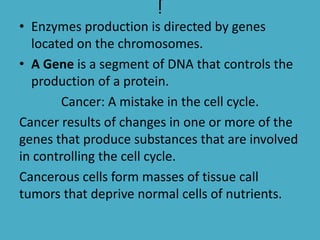 j
• Enzymes production is directed by genes
located on the chromosomes.
• A Gene is a segment of DNA that controls the
production of a protein.
Cancer: A mistake in the cell cycle.
Cancer results of changes in one or more of the
genes that produce substances that are involved
in controlling the cell cycle.
Cancerous cells form masses of tissue call
tumors that deprive normal cells of nutrients.

 