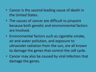 • Cancer is the second leading cause of death in
the United States.
• The causes of cancer are difficult to pinpoint
because both genetic and environmental factors
are involved.
• Environmental factors such as cigarette smoke,
air and water pollution, and exposure to
ultraviolet radiation from the sun, are all known
to damage the genes that control the cell cycle.
• Cancer may also be caused by viral infection that
damage the genes.

 