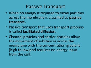 Passive Transport
• When no energy is required to move particles
across the membrane is classified as passive
transport.
• Passive transport that uses transport proteins
is called facilitated diffusion.
• Channel proteins and carrier proteins allow
the movement of substances across the
membrane with the concentration gradient
(high to low)and requires no energy input
from the cell.

 