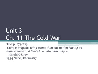 Unit 3
Ch. 11 The Cold War
Text p. 273-289
There is only one thing worse than one nation having an
atomic bomb and that’s two nations having it.
- Harold C Urey
1934 Nobel, Chemistry

 
