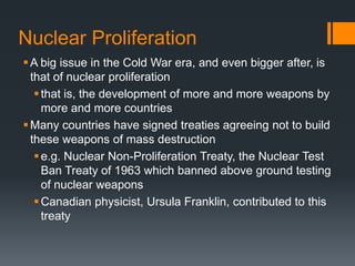 Nuclear Proliferation
 A big issue in the Cold War era, and even bigger after, is
that of nuclear proliferation
 that is, the development of more and more weapons by
more and more countries
 Many countries have signed treaties agreeing not to build
these weapons of mass destruction
 e.g. Nuclear Non-Proliferation Treaty, the Nuclear Test
Ban Treaty of 1963 which banned above ground testing
of nuclear weapons
 Canadian physicist, Ursula Franklin, contributed to this
treaty

 