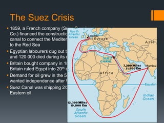The Suez Crisis
 1859, a French company (Suez Canal
Co.) financed the construction of a large
canal to connect the Mediterranean Sea
to the Red Sea
 Egyptian labourers dug out the waterway
and 120 000 died during its construction
 Britain bought company in 1875 and
Britain ruled Egypt into 20th century
 Demand for oil grew in the 50s, Egyptians
wanted independence after WWII
 Suez Canal was shipping 2/3rds of Middle
Eastern oil

 