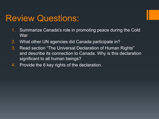 Review Questions:
1. Summarize Canada‟s role in promoting peace during the Cold
War
2. What other UN agencies did Canada participate in?
3. Read section “The Universal Declaration of Human Rights”
and describe its connection to Canada. Why is this declaration
significant to all human beings?
4. Provide the 6 key rights of the declaration.

 
