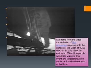 The Race for Space
 The Soviets successfully launched Sputnik
I, the world‟s first satellite into space
 The U.S. started to feel that they were falling
behind the Soviets in technological
development
 the big agency in the U.S. was NASA

 President Kennedy put forward the challenge
in the early 60s that the U.S. must beat the Still frame from the video
Soviets in sending a man to the moon (this transmission of Neil
Armstrong stepping onto the
happened in 1969)
surface of the Moon at 02:56
UTC on 21 July 1969. An
estimated 500 million people
worldwide watched this
event, the largest television
audience for a live broadcast
at that time

 