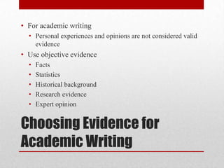 • For academic writing
• Personal experiences and opinions are not considered valid
evidence

• Use objective evidence
•
•
•
•
•

Facts
Statistics
Historical background
Research evidence
Expert opinion

Choosing Evidence for
Academic Writing

 