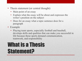 • Thesis statement (or central thought)
• Main point of an essay
• Explain what the essay will be about and expresses the
writer’s position on the subject
• Does for an essay what a topic sentence does for a
paragraph

• Example
• Playing team sports, especially football and baseball,
develops skills and qualities that can make you successful in
life because these sports demand communication,
teamwork, and responsibility

What is a Thesis
Statement?

 