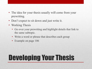 • The idea for your thesis usually will come from your
prewriting.
• Don’t expect to sit down and just write it.
• Working Thesis
• Go over your prewriting and highlight details that link to
the same subtopic.
• Write a word or phrase that describes each group
• Example on page 106

Developing Your Thesis

 
