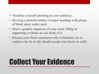 • Visualize yourself speaking to your audience.
• Develop a skeletal outline of major headings with plenty
of blank space under each.
• Draw a graphic organizer of your essay, filling in
supporting evidence as you think of it.
• Discuss your thesis statement with a classmate; try to
explain why he or she should accept your thesis as valid.

Collect Your Evidence

 