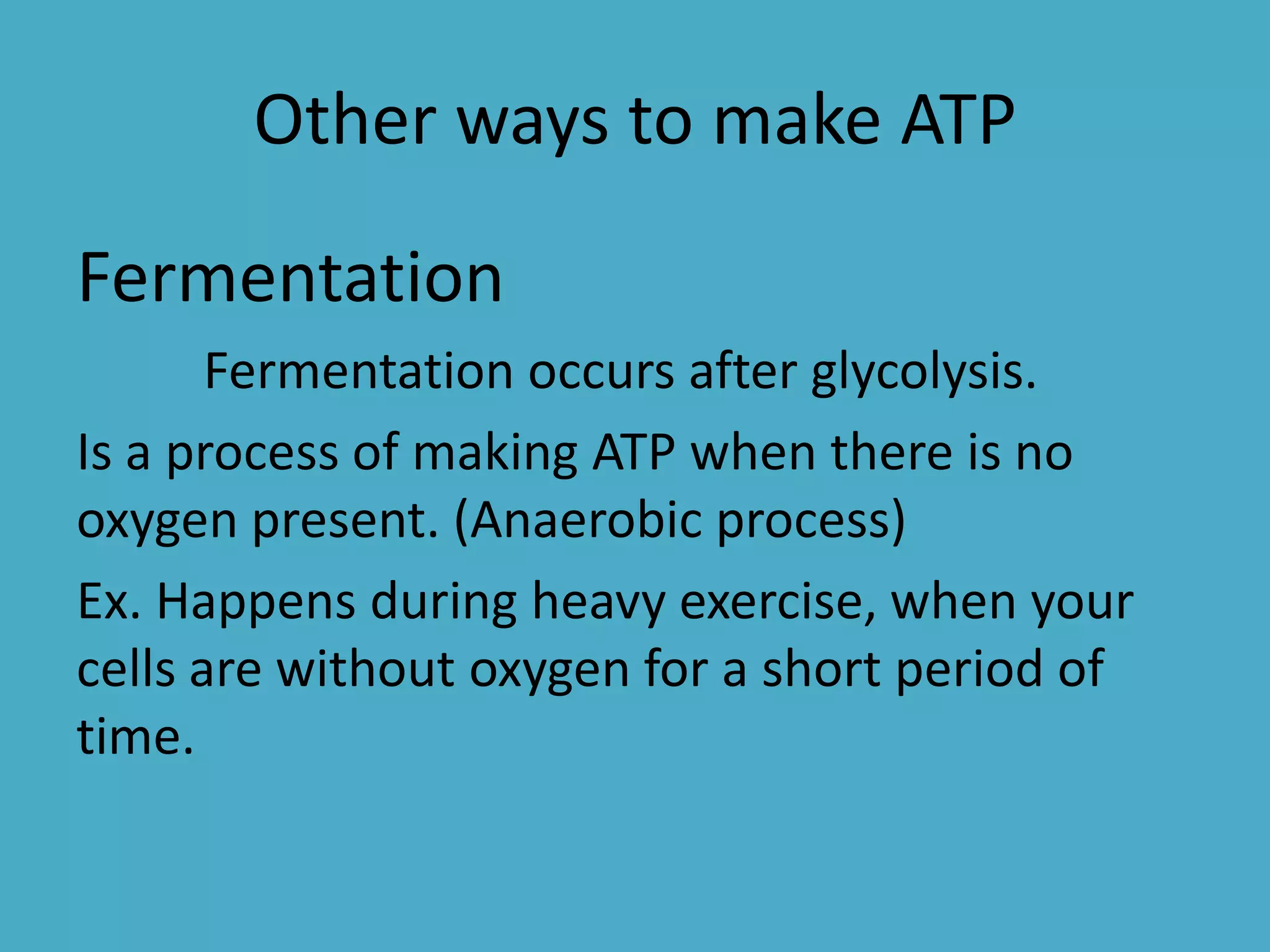 Other ways to make ATP
Fermentation
Fermentation occurs after glycolysis.
Is a process of making ATP when there is no
oxygen present. (Anaerobic process)
Ex. Happens during heavy exercise, when your
cells are without oxygen for a short period of
time.

 