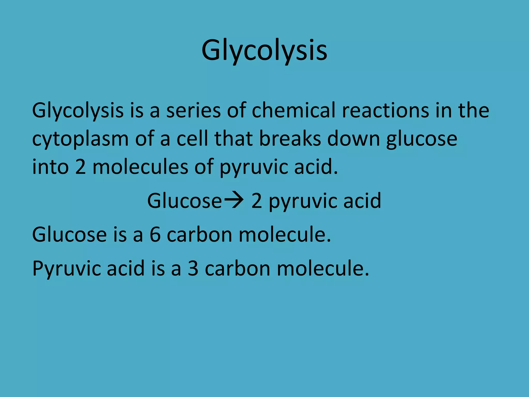 Glycolysis
Glycolysis is a series of chemical reactions in the
cytoplasm of a cell that breaks down glucose
into 2 molecules of pyruvic acid.
Glucose 2 pyruvic acid
Glucose is a 6 carbon molecule.
Pyruvic acid is a 3 carbon molecule.

 