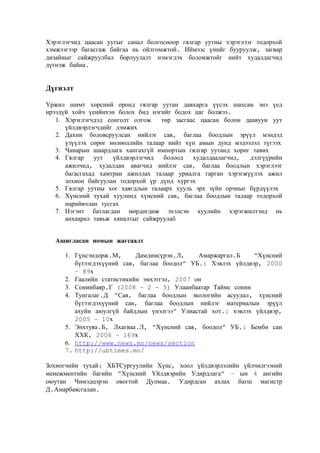 Хэрэглэгчид цаасан уутыг санал болгосноор гялгар уутны хэрэглээг тодорхой
хэмжээгээр багасгаж байгаа нь ойлгомжтой. Иймээс үнийг бууруулж, загвар
дизайныг сайжруулбал борлуулалт нэмэгдэх боломжтойг нийт худалдагчид
дүгнэж байна.

Дүгнэлт
Үржил шимт хөрсний оронд гялгар уутан давхарга үүсэх шахсан энэ үед
ирээдүй хойч үеийнхэн болох бид нэгийг бодох цаг болжээ.
1. Хэрэглэгчдэд сонголт олгож
төр засгаас цаасан болон даавуун уут
үйлдвэрлэгчдийг дэмжих
2. Дахин боловсруулсан нийлэг сав, баглаа боодлын эрүүл мэндэд
үзүүлэх сөрөг нөлөөллийн талаар нийт хүн амын дунд мэдээлэл түгээх
3. Чанарын шаардлага хангахгүй импортын гялгар уутанд хориг тавих
4. Гялгар
уут
үйлдвэрлэгчид
болоод
худалдаалагчид,
дэлгүүрийн
ажилчид, худалдан авагчид нийлэг сав, баглаа боодлын хэрэглээг
багасгахад хамтран ажиллах талаар уриалга гарган хэрэгжүүлэх ажил
зохион байгуулан тодорхой үр дүнд хүргэх
5. Гялгар уутны хог хаягдлын талаарх хууль эрх зүйн орчныг бүрдүүлэх
6. Хүнсний тухай хуулинд хүнсний сав, баглаа боодлын талаар тодорхой
нарийвчлан тусгах
7. Нэгэнт батлагдан мөрдөгдөж эхэлсэн хуулийн хэрэгжилтэнд нь
анхаарал тавьж хяналтыг сайжруулаõ
Ашигласан номын жагсаалт
1. Гүнсэндорж.М,
Дамдинсүрэн.Л,
Амаржаргал.Б
“Хүнсний
бүтээгдэхүүний сав, баглаа боодол” УБ.: Хэвлэх үйлдвэр, 2000
– 89х
2. Гаалийн статистикийн эмхэтгэл, 2007 он
3. Сонинбаяр.Г (2008 – 2 – 5) Улаанбаатар Таймс сонин
4. Тунгалаг.Д “Сав, баглаа боодлын экологийн асуудал, хүнсний
бүтээгдэхүүний сав, баглаа боодлын нийлэг материалын эрүүл
ахуйн аюулгүй байдлын үнэлгээ” Улиастай хот.: хэвлэх үйлдвэр,
2005 – 10х
5. Энхтуяа.Б, Лхагваа.Л, “Хүнсний сав, боодол” УБ.: Бемби сан
ХХК, 2006 – 169х
6. http://www.news.mn/news/section
7. http://ubtimes.mn/
Зохиогчийн тухай: ХБТСургуулийн Хүнс, хоол үйлдвэрлэлийн үйлчилгээний
менежментийн багийн “Хүнсний Үйлдвэрийн Удирдлага” – ын 4 ангийн
оюутан Чимэдцэрэн овогтой Дулмаа. Удирдсан ахлах багш магистр
Д.Амарбаясгалан.

 