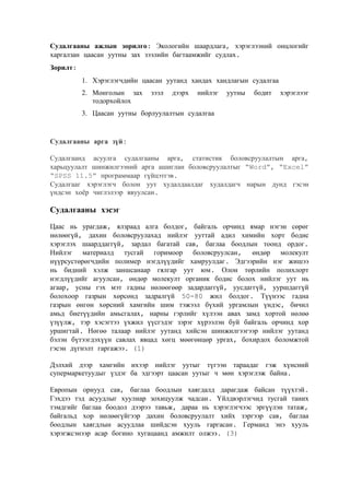 Судалгааны ажлын зорилго: Экологийн шаардлага, хэрэглээний онцлогийг
харгалзан цаасан уутны зах зээлийн багтаамжийг судлах.
Зорилт:
1. Хэрэглэгчдийн цаасан уутанд хандах хандлагын судалгаа
2. Монголын зах
тодорхойлох

зээл

дээрх

нийлэг

уутны

бодит

хэрэглээг

3. Цаасан уутны борлуулалтын судалгаа

Судалгааны арга зүй:
Судалгаанд асуулга судалгааны арга, статистик боловсруулалтын арга,
харьцуулалт шинжилгээний арга ашиглан боловсруулалтыг “Word”, “Excel”
“SPSS 11.5” программаар гүйцэтгэв.
Судалгааг хэрэглэгч болон уут худалдаалдаг худалдагч нарын дунд гэсэн
үндсэн хоёр чиглэлээр явуулсан.

Судалгааны хэсэг
Цаас нь урагдаж, ялзраад алга болдог, байгаль орчинд ямар нэгэн сөрөг
нөлөөгүй, дахин боловсруулахад нийлэг ууттай адил химийн хорт бодис
хэрэглэх шаарддаггүй, зардал багатай сав, баглаа боодлын тоонд ордог.
Нийлэг материалд тусгай горимоор боловсруулсан, өндөр молекулт
нүүрсустөрөгчдийн полимер нэгдлүүдийг хамруулдаг. Эдгээрийн нэг жишээ
нь бидний хэлж заншсанаар гялгар уут юм. Олон төрлийн полихлорт
нэгдлүүдийг агуулсан, өндөр молекулт органик бодис болох нийлэг уут нь
агаар, усны гэх мэт гадны нөлөөгөөр задардаггүй, уусдаггүй, ууршдаггүй
болохоор газрын хөрсөнд задралгүй 50-80 жил болдог. Түүнээс гадна
газрын өнгөн хөрсний хамгийн шим тэжээл бүхий ургамлын үндэс, бичил
амьд биетүүдийн амьсгалах, нарны гэрлийг хүлээн авах замд хортой нөлөө
үзүүлж, тэр хэсэгтээ үхжил үүсгэдэг зэрэг хүрээлэн буй байгаль орчинд хор
уршигтай. Нөгөө талаар нийлэг уутанд хийсэн шинжилгээгээр нийлэг уутанд
бэлэн бүтээгдэхүүн савлах явцад хөгц мөөгөнцөр ургах, бохирдох боломжтой
гэсэн дүгнэлт гаргажээ. (1)
Дэлхий дээр хамгийн ихээр нийлэг уутыг түгээн тараадаг гэж хүнсний
супермаркетуудыг үздэг ба эдгээрт цаасан уутыг ч мөн хэрэглэж байна.
Европын орнууд сав, баглаа боодлын хаягдалд дарагдаж байсан түүхтэй.
Гэхдээ тэд асуудлыг хуулиар зохицуулж чадсан. Үйлдвэрлэгчид тусгай таних
тэмдгийг баглаа боодол дээрээ тавьж, дараа нь хэрэглэгчээс эргүүлэн татаж,
байгальд хор нөлөөгүйгээр дахин боловсруулалт хийх зэргээр сав, баглаа
боодлын хаягдлын асуудлаа шийдсэн хууль гаргасан. Германд энэ хууль
хэрэгжсэнээр асар богино хугацаанд амжилт олжээ. (3)

 
