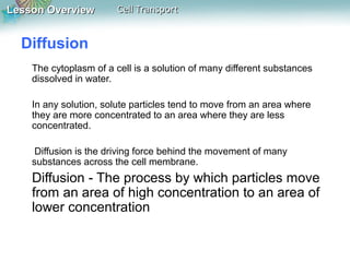 Lesson Overview

Cell Transport

Diffusion
The cytoplasm of a cell is a solution of many different substances
dissolved in water.
In any solution, solute particles tend to move from an area where
they are more concentrated to an area where they are less
concentrated.
Diffusion is the driving force behind the movement of many
substances across the cell membrane.

Diffusion - The process by which particles move
from an area of high concentration to an area of
lower concentration

 