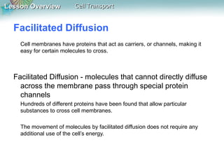 Lesson Overview

Cell Transport

Facilitated Diffusion
Cell membranes have proteins that act as carriers, or channels, making it
easy for certain molecules to cross.

Facilitated Diffusion - molecules that cannot directly diffuse
across the membrane pass through special protein
channels
Hundreds of different proteins have been found that allow particular
substances to cross cell membranes.
The movement of molecules by facilitated diffusion does not require any
additional use of the cell’s energy.

 