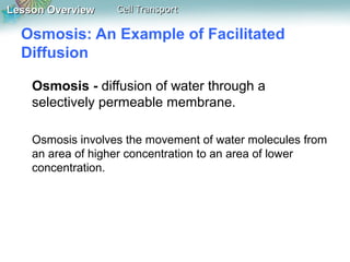 Lesson Overview

Cell Transport

Osmosis: An Example of Facilitated
Diffusion
Osmosis - diffusion of water through a
selectively permeable membrane.
Osmosis involves the movement of water molecules from
an area of higher concentration to an area of lower
concentration.

 