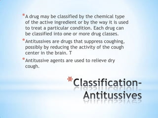 * A drug may be classified by the chemical type

of the active ingredient or by the way it is used
to treat a particular condition. Each drug can
be classified into one or more drug classes.

* Antitussives are drugs that suppress coughing,
possibly by reducing the activity of the cough
center in the brain. T

* Antitussive agents are used to relieve dry
cough.

*

 