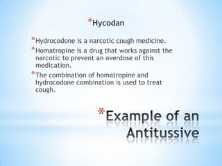 *Hycodan
* Hydrocodone is a narcotic cough medicine.
* Homatropine is a drug that works against the
narcotic to prevent an overdose of this
medication.
* The combination of homatropine and
hydrocodone combination is used to treat
cough.

*

 