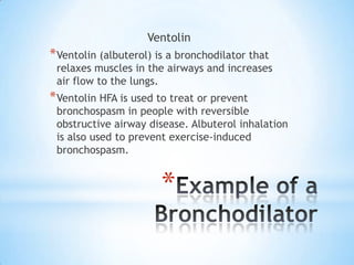 Ventolin

* Ventolin (albuterol) is a bronchodilator that

relaxes muscles in the airways and increases
air flow to the lungs.

* Ventolin HFA is used to treat or prevent

bronchospasm in people with reversible
obstructive airway disease. Albuterol inhalation
is also used to prevent exercise-induced
bronchospasm.

*

 