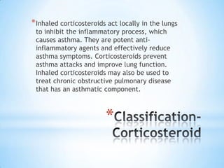 * Inhaled corticosteroids act locally in the lungs
to inhibit the inflammatory process, which
causes asthma. They are potent antiinflammatory agents and effectively reduce
asthma symptoms. Corticosteroids prevent
asthma attacks and improve lung function.
Inhaled corticosteroids may also be used to
treat chronic obstructive pulmonary disease
that has an asthmatic component.

*

 