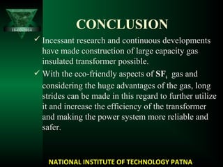 CONCLUSION
 Incessant research and continuous developments
have made construction of large capacity gas
insulated transformer possible.
 With the eco-friendly aspects of SF6 gas and
considering the huge advantages of the gas, long
strides can be made in this regard to further utilize
it and increase the efficiency of the transformer
and making the power system more reliable and
safer.
NATIONAL INSTITUTE OF TECHNOLOGY PATNA
18-02-2014
 