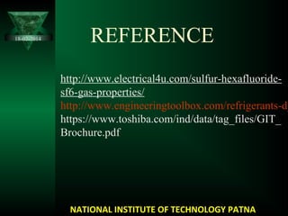 REFERENCE
http://www.electrical4u.com/sulfur-hexafluoride-
sf6-gas-properties/
http://www.engineeringtoolbox.com/refrigerants-d_
https://www.toshiba.com/ind/data/tag_files/GIT_
Brochure.pdf
18-02-2014
NATIONAL INSTITUTE OF TECHNOLOGY PATNA
 