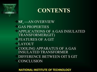 CONTENTS
SF6 ---AN OVERVIEW
GAS PROPERTIES
APPLICATIONS OF A GAS INSULATED
TRANSFORMER(GIT)
FEATURES OF A GIT
LAYOUT
COOLING APPARATUS OF A GAS
INSULATED TRANSFORMER
DIFFERENCE BETWEEN OIT $ GIT
CONCLUSION
NATIONAL INSTITUTE OF TECHNOLOGY
18-02-2014
 