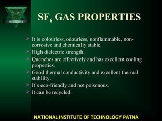 SF6 GAS PROPERTIES
 It is colourless, odourless, nonflammable, non-
corrosive and chemically stable.
 High dielectric strength.
 Quenches arc effectively and has excellent cooling
properties.
 Good thermal conductivity and excellent thermal
stability.
 It’s eco-friendly and not poisonous.
 It can be recycled.
NATIONAL INSTITUTE OF TECHNOLOGY PATNA
18-02-2014
 