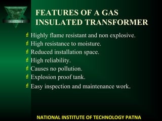 FEATURES OF A GAS
INSULATED TRANSFORMER
Highly flame resistant and non explosive.
High resistance to moisture.
Reduced installation space.
High reliability.
Causes no pollution.
Explosion proof tank.
Easy inspection and maintenance work.
NATIONAL INSTITUTE OF TECHNOLOGY PATNA
18-02-2014
 