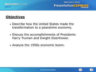 The Cold War BeginsAn Economic Boom
Section 1
• Describe how the United States made the
transformation to a peacetime economy.
• Discuss the accomplishments of Presidents
Harry Truman and Dwight Eisenhower.
• Analyze the 1950s economic boom.
Objectives
 