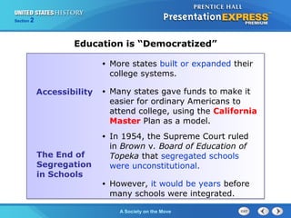 Section 2
A Society on the Move
Education is “Democratized”
Accessibility
• More states built or expanded their
college systems.
• Many states gave funds to make it
easier for ordinary Americans to
attend college, using the California
Master Plan as a model.
The End of
Segregation
in Schools
• In 1954, the Supreme Court ruled
in Brown v. Board of Education of
Topeka that segregated schools
were unconstitutional.
• However, it would be years before
many schools were integrated.
 