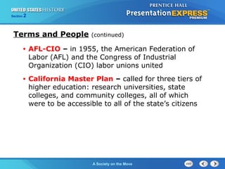 Section 2
A Society on the Move
• AFL-CIO – in 1955, the American Federation of
Labor (AFL) and the Congress of Industrial
Organization (CIO) labor unions united
• California Master Plan – called for three tiers of
higher education: research universities, state
colleges, and community colleges, all of which
were to be accessible to all of the state’s citizens
Terms and People (continued)
 