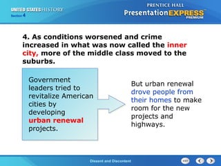 The Cold War BeginsDissent and Discontent
Section 4
4. As conditions worsened and crime
increased in what was now called the inner
city, more of the middle class moved to the
suburbs.
Government
leaders tried to
revitalize American
cities by
developing
urban renewal
projects.
But urban renewal
drove people from
their homes to make
room for the new
projects and
highways.
 