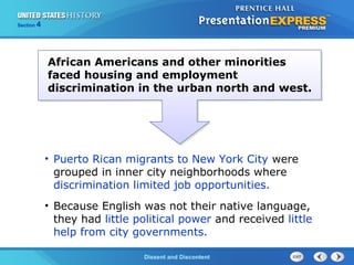 The Cold War BeginsDissent and Discontent
Section 4
African Americans and other minorities
faced housing and employment
discrimination in the urban north and west.
• Puerto Rican migrants to New York City were
grouped in inner city neighborhoods where
discrimination limited job opportunities.
• Because English was not their native language,
they had little political power and received little
help from city governments.
 