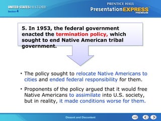 The Cold War BeginsDissent and Discontent
Section 4
5. In 1953, the federal government
enacted the termination policy, which
sought to end Native American tribal
government.
• The policy sought to relocate Native Americans to
cities and ended federal responsibility for them.
• Proponents of the policy argued that it would free
Native Americans to assimilate into U.S. society,
but in reality, it made conditions worse for them.
 