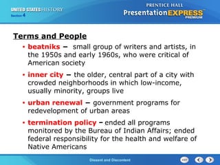 The Cold War BeginsDissent and Discontent
Section 4
Terms and People
• beatniks − small group of writers and artists, in
the 1950s and early 1960s, who were critical of
American society
• inner city − the older, central part of a city with
crowded neighborhoods in which low-income,
usually minority, groups live
• urban renewal − government programs for
redevelopment of urban areas
• termination policy − ended all programs
monitored by the Bureau of Indian Affairs; ended
federal responsibility for the health and welfare of
Native Americans
 