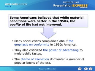 The Cold War BeginsDissent and Discontent
Section 4
Some Americans believed that while material
conditions were better in the 1950s, the
quality of life had not improved.
• Many social critics complained about the
emphasis on conformity in 1950s America.
• They also criticized the power of advertising to
mold public tastes.
• The theme of alienation dominated a number of
popular books of the era.
 